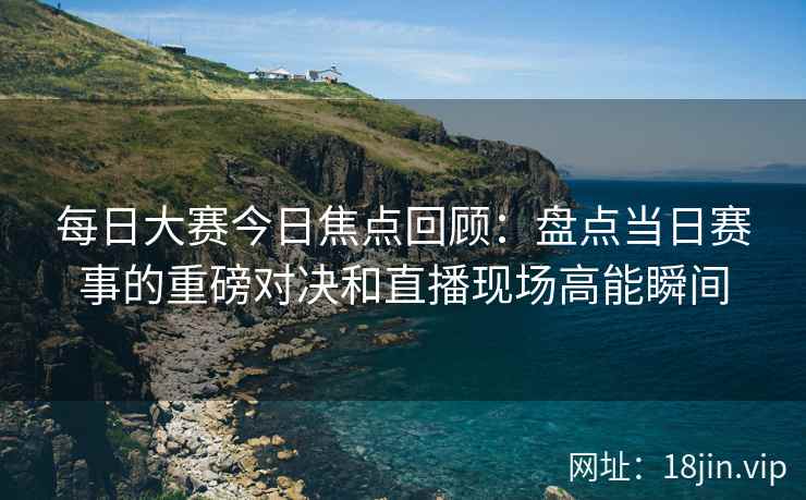 每日大赛今日焦点回顾：盘点当日赛事的重磅对决和直播现场高能瞬间