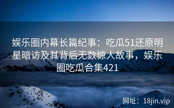 娱乐圈内幕长篇纪事：吃瓜51还原明星暗访及其背后无数惊人故事，娱乐圈吃瓜合集421