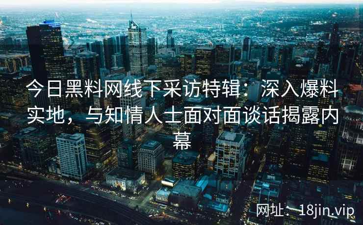 今日黑料网线下采访特辑：深入爆料实地，与知情人士面对面谈话揭露内幕