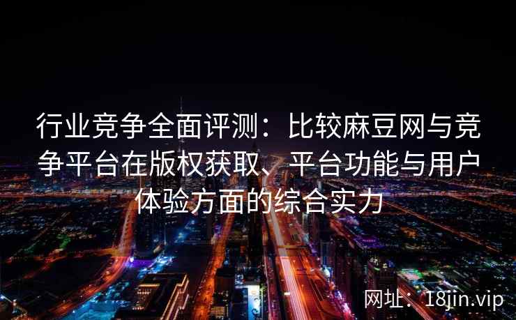 行业竞争全面评测：比较麻豆网与竞争平台在版权获取、平台功能与用户体验方面的综合实力