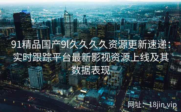 91精品国产9l久久久久资源更新速递：实时跟踪平台最新影视资源上线及其数据表现