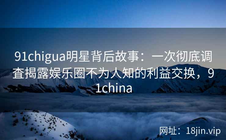91chigua明星背后故事：一次彻底调査揭露娱乐圈不为人知的利益交换，91china