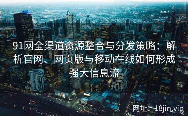 91网全渠道资源整合与分发策略：解析官网、网页版与移动在线如何形成强大信息流