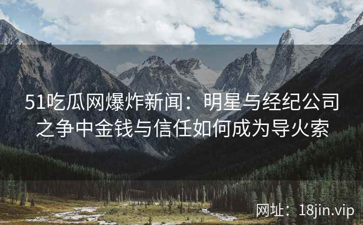 51吃瓜网爆炸新闻：明星与经纪公司之争中金钱与信任如何成为导火索