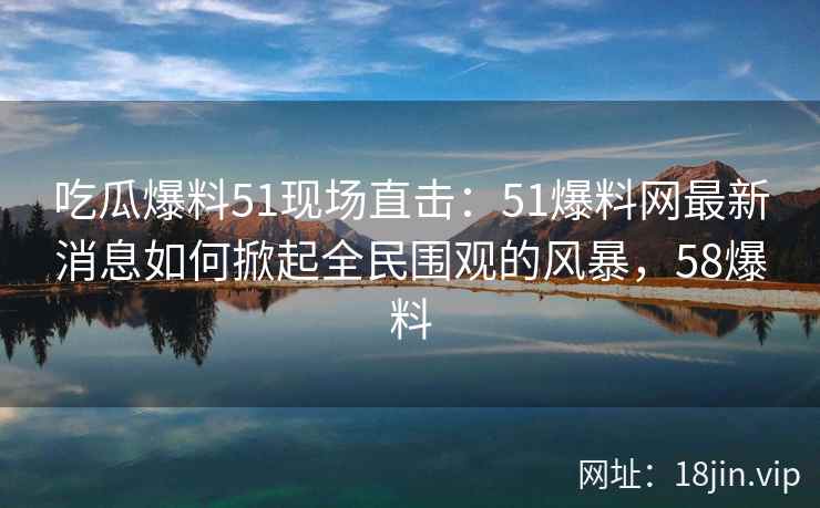吃瓜爆料51现场直击：51爆料网最新消息如何掀起全民围观的风暴，58爆料
