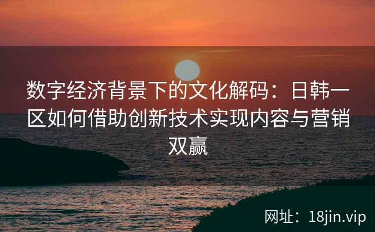 数字经济背景下的文化解码：日韩一区如何借助创新技术实现内容与营销双赢