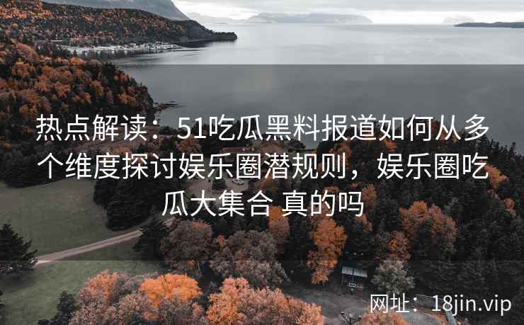 热点解读：51吃瓜黑料报道如何从多个维度探讨娱乐圈潜规则，娱乐圈吃瓜大集合 真的吗