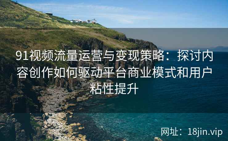 91视频流量运营与变现策略：探讨内容创作如何驱动平台商业模式和用户粘性提升