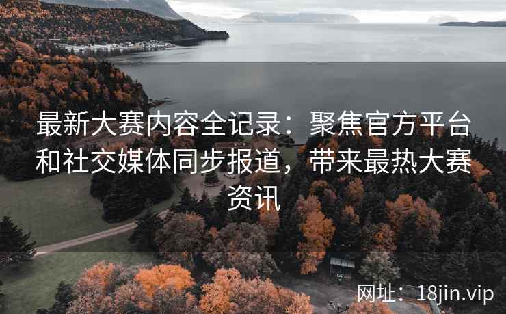 最新大赛内容全记录：聚焦官方平台和社交媒体同步报道，带来最热大赛资讯