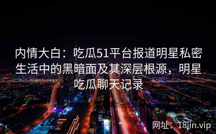 内情大白：吃瓜51平台报道明星私密生活中的黑暗面及其深层根源，明星吃瓜聊天记录