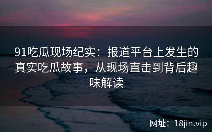 91吃瓜现场纪实：报道平台上发生的真实吃瓜故事，从现场直击到背后趣味解读
