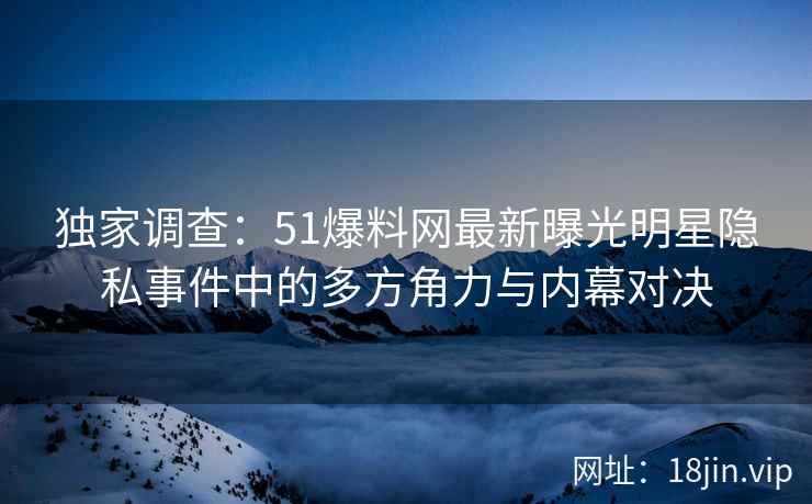 独家调查：51爆料网最新曝光明星隐私事件中的多方角力与内幕对决