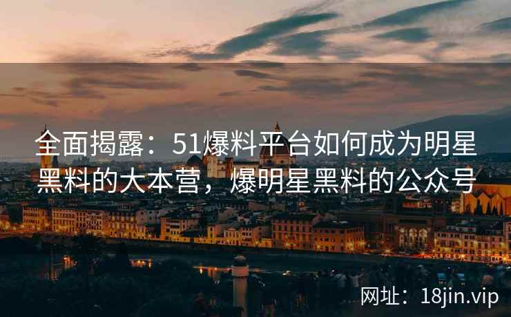 全面揭露：51爆料平台如何成为明星黑料的大本营，爆明星黑料的公众号