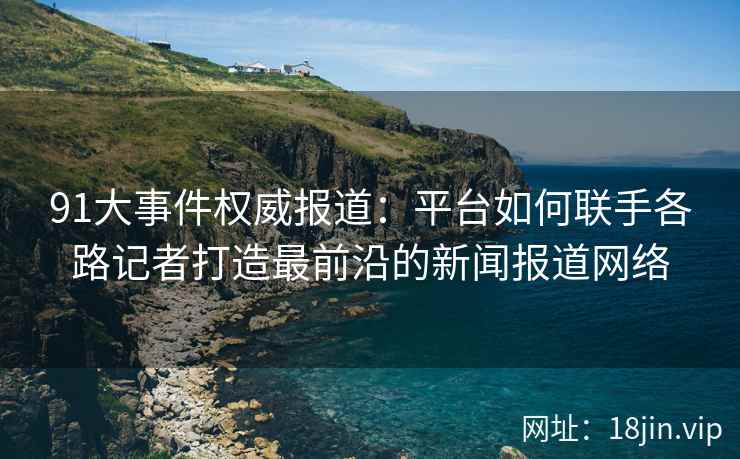 91大事件权威报道：平台如何联手各路记者打造最前沿的新闻报道网络