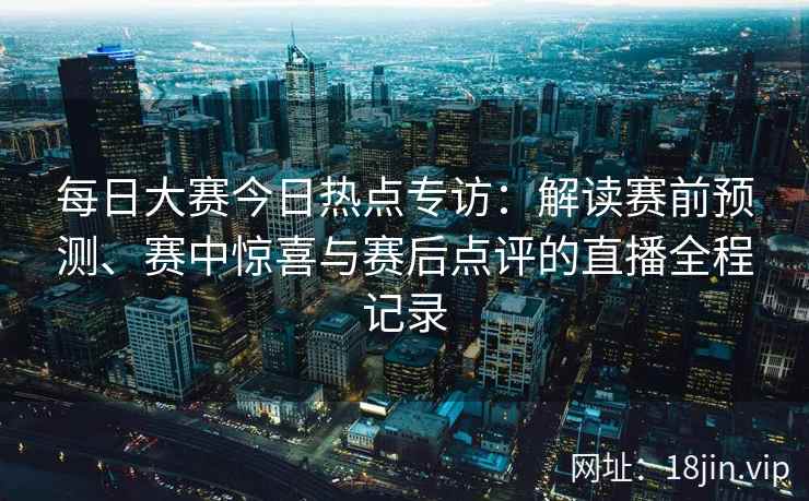 每日大赛今日热点专访：解读赛前预测、赛中惊喜与赛后点评的直播全程记录