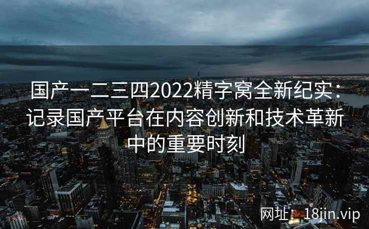 国产一二三四2022精字窝全新纪实：记录国产平台在内容创新和技术革新中的重要时刻
