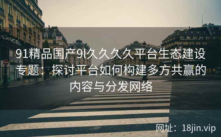 91精品国产9l久久久久平台生态建设专题：探讨平台如何构建多方共赢的内容与分发网络