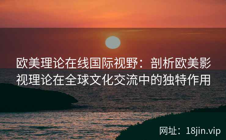 欧美理论在线国际视野：剖析欧美影视理论在全球文化交流中的独特作用