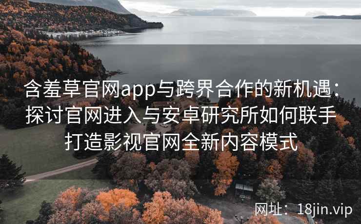 含羞草官网app与跨界合作的新机遇：探讨官网进入与安卓研究所如何联手打造影视官网全新内容模式