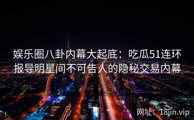 娱乐圈八卦内幕大起底：吃瓜51连环报导明星间不可告人的隐秘交易内幕