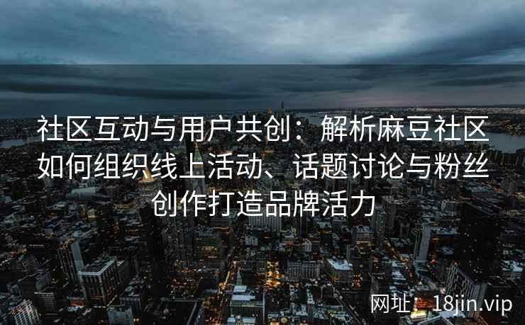 社区互动与用户共创：解析麻豆社区如何组织线上活动、话题讨论与粉丝创作打造品牌活力