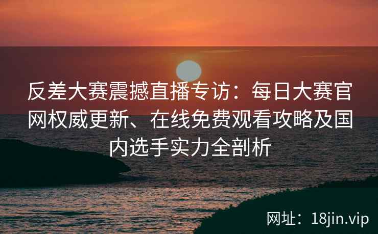 反差大赛震撼直播专访：每日大赛官网权威更新、在线免费观看攻略及国内选手实力全剖析