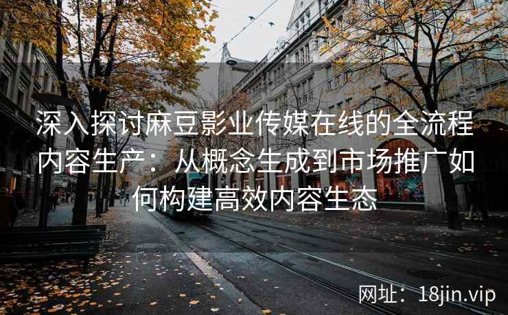 深入探讨麻豆影业传媒在线的全流程内容生产：从概念生成到市场推广如何构建高效内容生态