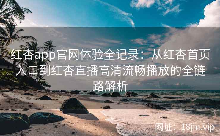 红杏app官网体验全记录：从红杏首页入口到红杏直播高清流畅播放的全链路解析