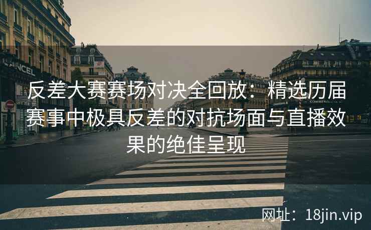 反差大赛赛场对决全回放：精选历届赛事中极具反差的对抗场面与直播效果的绝佳呈现