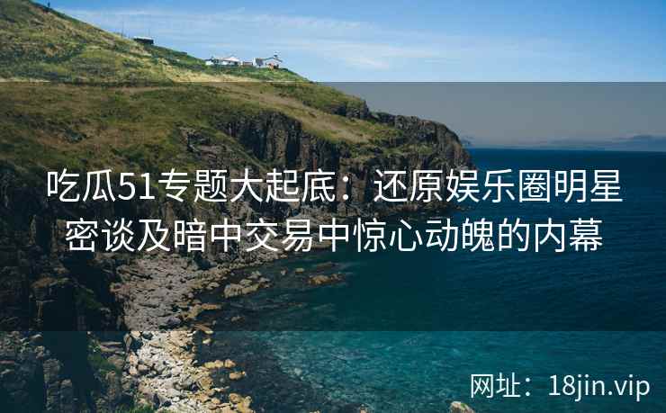 吃瓜51专题大起底：还原娱乐圈明星密谈及暗中交易中惊心动魄的内幕