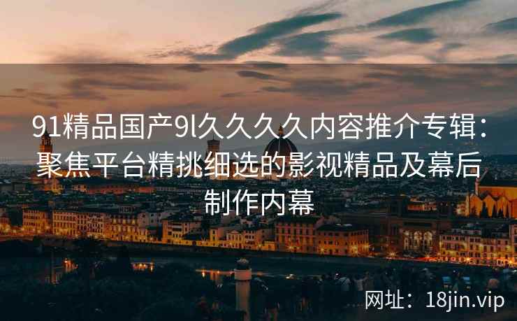 91精品国产9l久久久久内容推介专辑：聚焦平台精挑细选的影视精品及幕后制作内幕