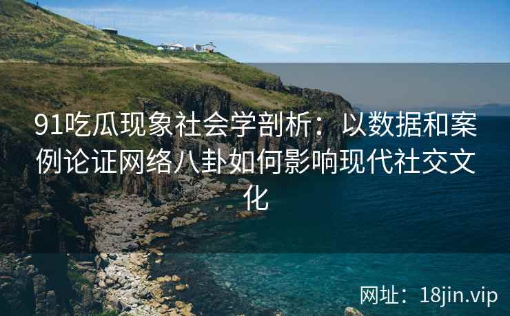 91吃瓜现象社会学剖析：以数据和案例论证网络八卦如何影响现代社交文化