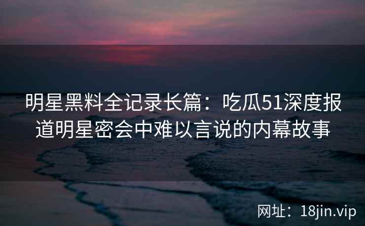 明星黑料全记录长篇：吃瓜51深度报道明星密会中难以言说的内幕故事