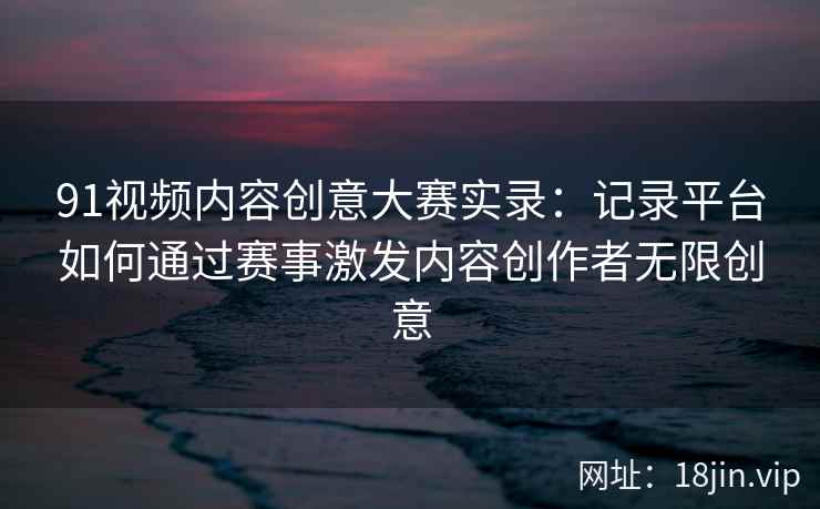 91视频内容创意大赛实录：记录平台如何通过赛事激发内容创作者无限创意