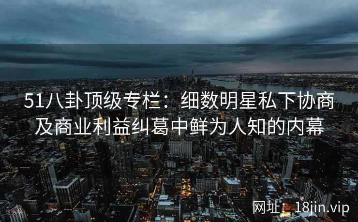51八卦顶级专栏：细数明星私下协商及商业利益纠葛中鲜为人知的内幕