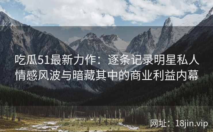 吃瓜51最新力作：逐条记录明星私人情感风波与暗藏其中的商业利益内幕