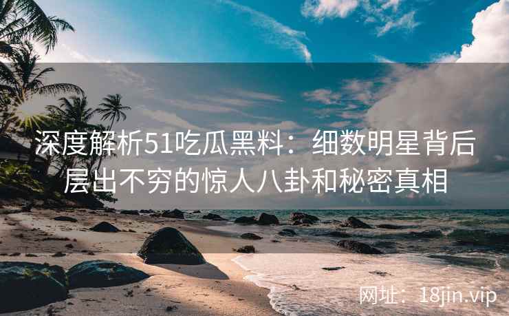 深度解析51吃瓜黑料：细数明星背后层出不穷的惊人八卦和秘密真相