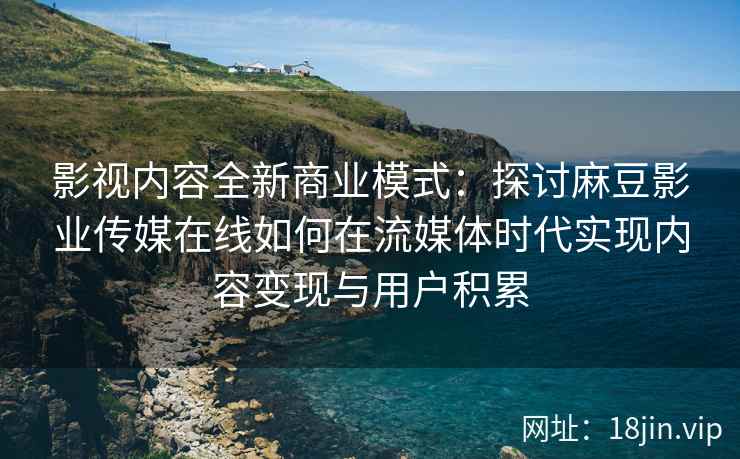 影视内容全新商业模式：探讨麻豆影业传媒在线如何在流媒体时代实现内容变现与用户积累