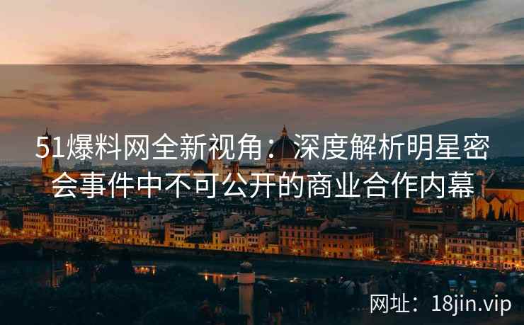51爆料网全新视角：深度解析明星密会事件中不可公开的商业合作内幕