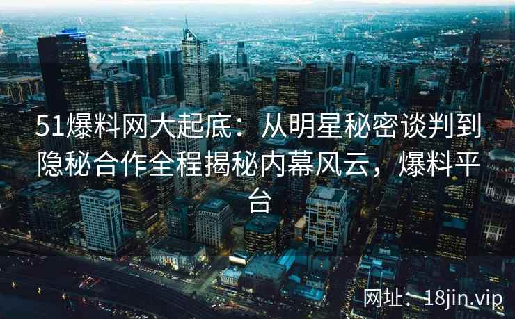 51爆料网大起底：从明星秘密谈判到隐秘合作全程揭秘内幕风云，爆料平台