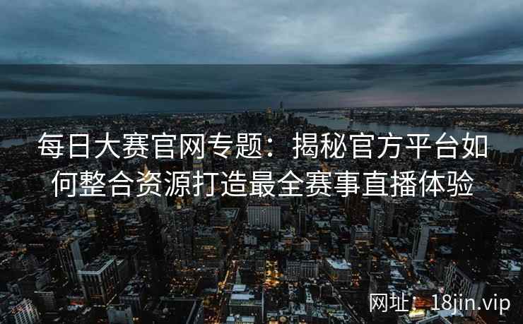 每日大赛官网专题：揭秘官方平台如何整合资源打造最全赛事直播体验