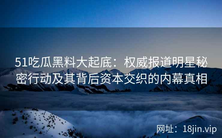 51吃瓜黑料大起底：权威报道明星秘密行动及其背后资本交织的内幕真相