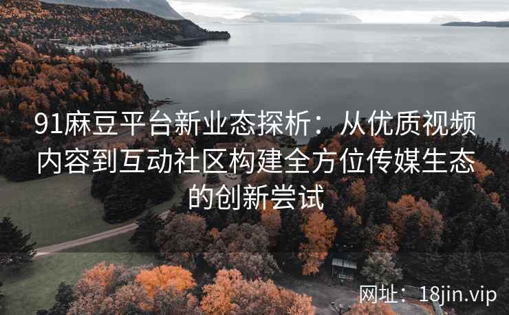 91麻豆平台新业态探析：从优质视频内容到互动社区构建全方位传媒生态的创新尝试