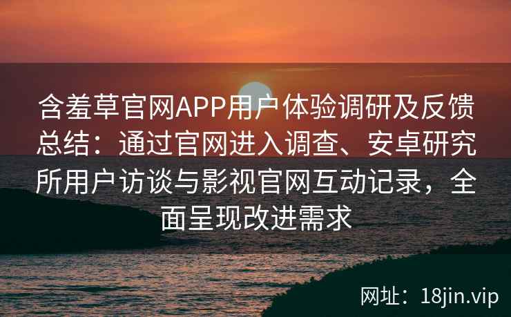 含羞草官网APP用户体验调研及反馈总结：通过官网进入调查、安卓研究所用户访谈与影视官网互动记录，全面呈现改进需求