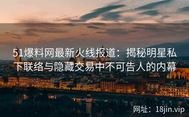 51爆料网最新火线报道：揭秘明星私下联络与隐藏交易中不可告人的内幕