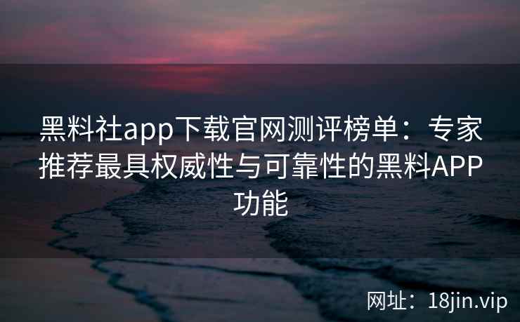 黑料社app下载官网测评榜单：专家推荐最具权威性与可靠性的黑料APP功能