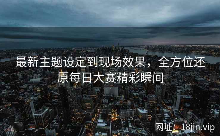 最新主题设定到现场效果，全方位还原每日大赛精彩瞬间