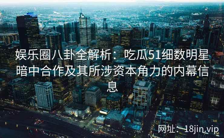 娱乐圈八卦全解析：吃瓜51细数明星暗中合作及其所涉资本角力的内幕信息