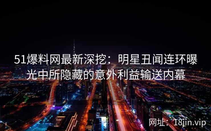 51爆料网最新深挖：明星丑闻连环曝光中所隐藏的意外利益输送内幕