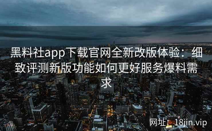 黑料社app下载官网全新改版体验：细致评测新版功能如何更好服务爆料需求